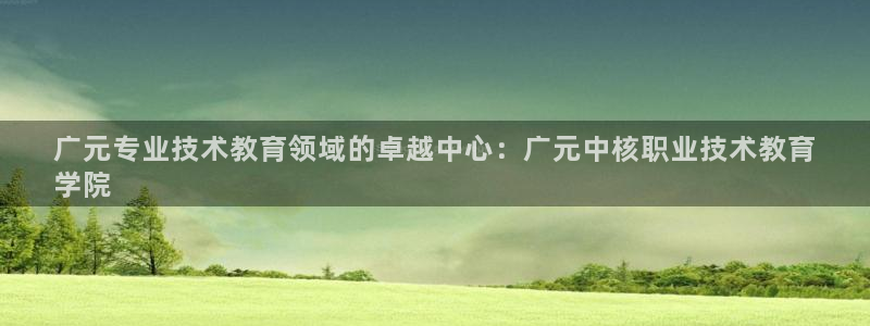 j9九游会登录入口首页|广元专业技术教育领域的卓越中心：广元中核职业技术教育
学院